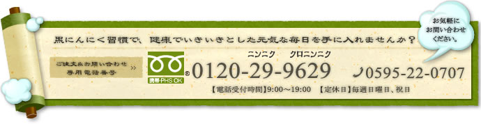 黒にんにく習慣で、健康でいきいきとした元気な毎日を手に入れませんか？ ご注文＆お問い合わせ 専用電話番号 にんにく　にんにく 0595-59-2929 【電話受付時間】9:00～19:00 【定休日】毎週日曜日、祝日